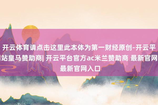 开云体育请点击这里此本体为第一财经原创-开云平台网站皇马赞助商| 开云平台官方ac米兰赞助商 最新官网入口