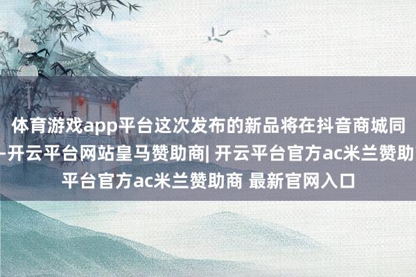 体育游戏app平台这次发布的新品将在抖音商城同步开启全球首发-开云平台网站皇马赞助商| 开云平台官方ac米兰赞助商 最新官网入口