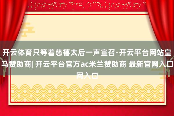 开云体育只等着慈禧太后一声宣召-开云平台网站皇马赞助商| 开云平台官方ac米兰赞助商 最新官网入口