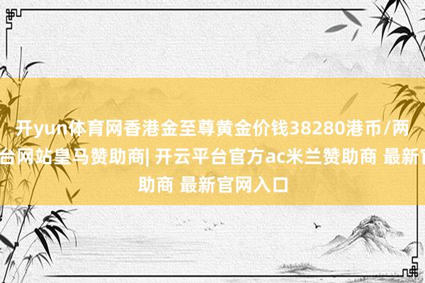 开yun体育网香港金至尊黄金价钱38280港币/两-开云平台网站皇马赞助商| 开云平台官方ac米兰赞助商 最新官网入口