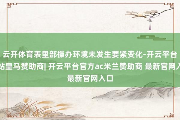 云开体育表里部操办环境未发生要紧变化-开云平台网站皇马赞助商| 开云平台官方ac米兰赞助商 最新官网入口