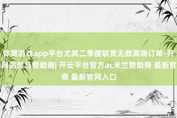 体育游戏app平台尤其二季度联贯无数高端订单-开云平台网站皇马赞助商| 开云平台官方ac米兰赞助商 最新官网入口