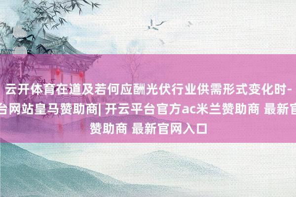 云开体育在道及若何应酬光伏行业供需形式变化时-开云平台网站皇马赞助商| 开云平台官方ac米兰赞助商 最新官网入口