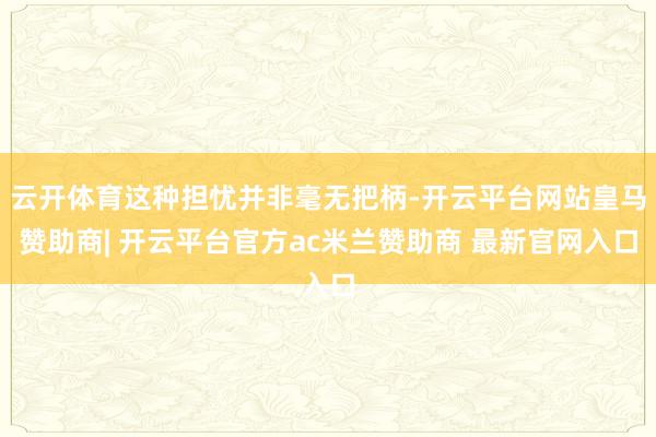 云开体育这种担忧并非毫无把柄-开云平台网站皇马赞助商| 开云平台官方ac米兰赞助商 最新官网入口