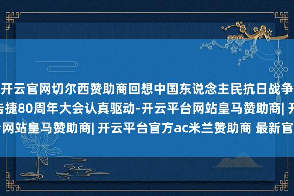 开云官网切尔西赞助商回想中国东说念主民抗日战争暨全国反法西斯战争告捷80周年大会认真驱动-开云平台网站皇马赞助商| 开云平台官方ac米兰赞助商 最新官网入口