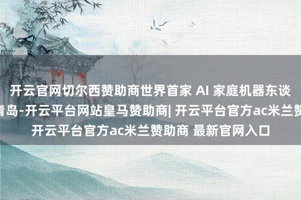 开云官网切尔西赞助商世界首家 AI 家庭机器东谈主体验店当天落地青岛-开云平台网站皇马赞助商| 开云平台官方ac米兰赞助商 最新官网入口