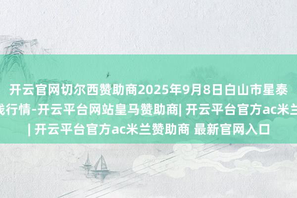 开云官网切尔西赞助商2025年9月8日白山市星泰批发阛阓有限公司价钱行情-开云平台网站皇马赞助商| 开云平台官方ac米兰赞助商 最新官网入口