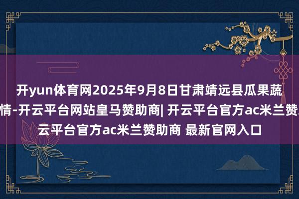 开yun体育网2025年9月8日甘肃靖远县瓜果蔬菜批发市集价钱行情-开云平台网站皇马赞助商| 开云平台官方ac米兰赞助商 最新官网入口
