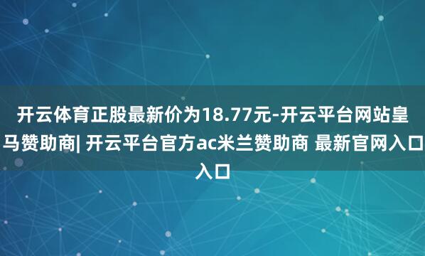 开云体育正股最新价为18.77元-开云平台网站皇马赞助商| 开云平台官方ac米兰赞助商 最新官网入口