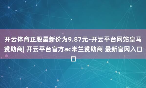 开云体育正股最新价为9.87元-开云平台网站皇马赞助商| 开云平台官方ac米兰赞助商 最新官网入口
