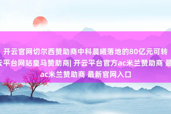 开云官网切尔西赞助商中科晨曦落地的80亿元可转债容貌-开云平台网站皇马赞助商| 开云平台官方ac米兰赞助商 最新官网入口