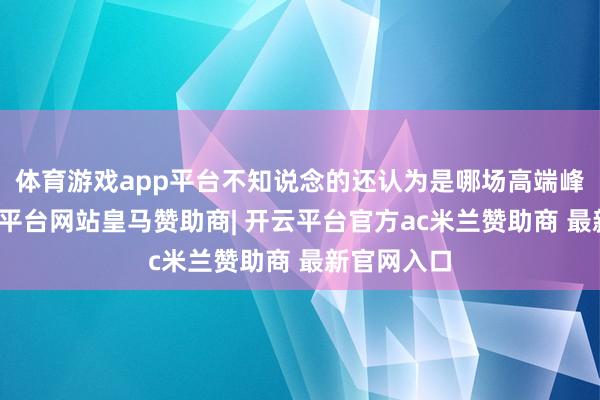 体育游戏app平台不知说念的还认为是哪场高端峰会呢-开云平台网站皇马赞助商| 开云平台官方ac米兰赞助商 最新官网入口