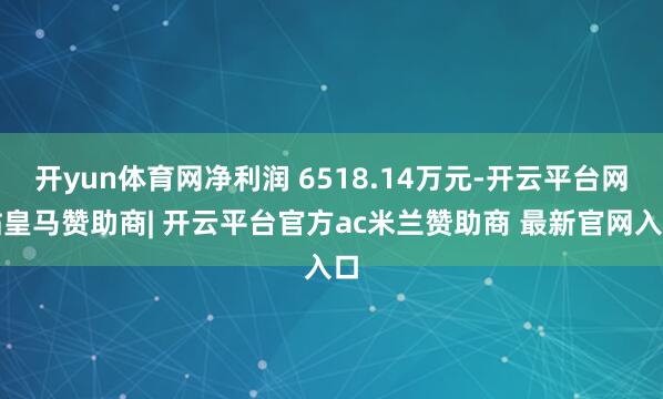 开yun体育网净利润 6518.14万元-开云平台网站皇马赞助商| 开云平台官方ac米兰赞助商 最新官网入口