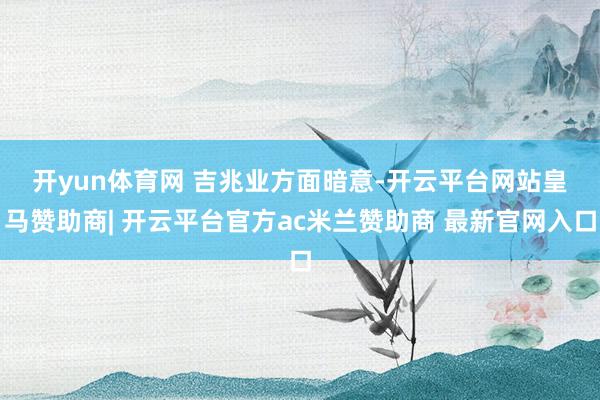 开yun体育网 　　吉兆业方面暗意-开云平台网站皇马赞助商| 开云平台官方ac米兰赞助商 最新官网入口