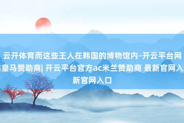 云开体育而这些王人在韩国的博物馆内-开云平台网站皇马赞助商| 开云平台官方ac米兰赞助商 最新官网入口