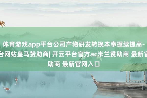 体育游戏app平台公司产物研发转换本事握续提高-开云平台网站皇马赞助商| 开云平台官方ac米兰赞助商 最新官网入口
