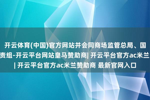 开云体育(中国)官方网站并会同商场监管总局、国度疾控局建筑衔尾职责组-开云平台网站皇马赞助商| 开云平台官方ac米兰赞助商 最新官网入口