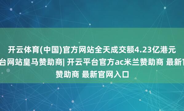 开云体育(中国)官方网站全天成交额4.23亿港元-开云平台网站皇马赞助商| 开云平台官方ac米兰赞助商 最新官网入口