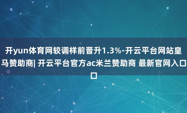 开yun体育网较调样前晋升1.3%-开云平台网站皇马赞助商| 开云平台官方ac米兰赞助商 最新官网入口