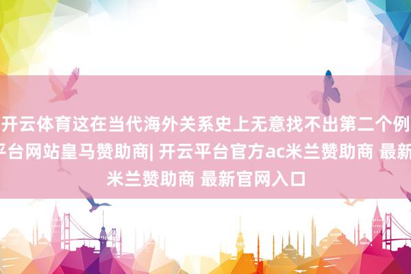 开云体育这在当代海外关系史上无意找不出第二个例子-开云平台网站皇马赞助商| 开云平台官方ac米兰赞助商 最新官网入口