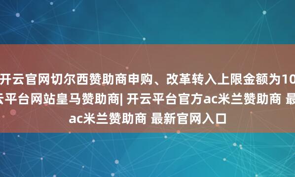 开云官网切尔西赞助商申购、改革转入上限金额为10.0万元-开云平台网站皇马赞助商| 开云平台官方ac米兰赞助商 最新官网入口