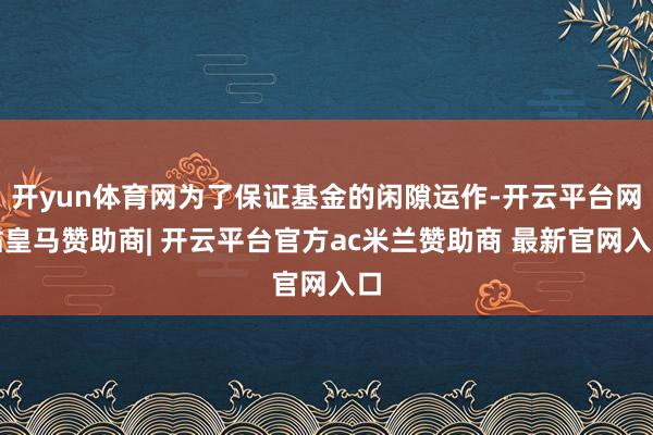 开yun体育网为了保证基金的闲隙运作-开云平台网站皇马赞助商| 开云平台官方ac米兰赞助商 最新官网入口
