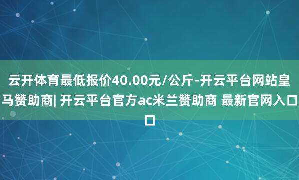 云开体育最低报价40.00元/公斤-开云平台网站皇马赞助商| 开云平台官方ac米兰赞助商 最新官网入口