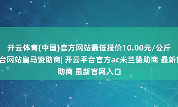 开云体育(中国)官方网站最低报价10.00元/公斤-开云平台网站皇马赞助商| 开云平台官方ac米兰赞助商 最新官网入口