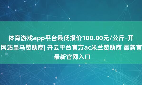 体育游戏app平台最低报价100.00元/公斤-开云平台网站皇马赞助商| 开云平台官方ac米兰赞助商 最新官网入口