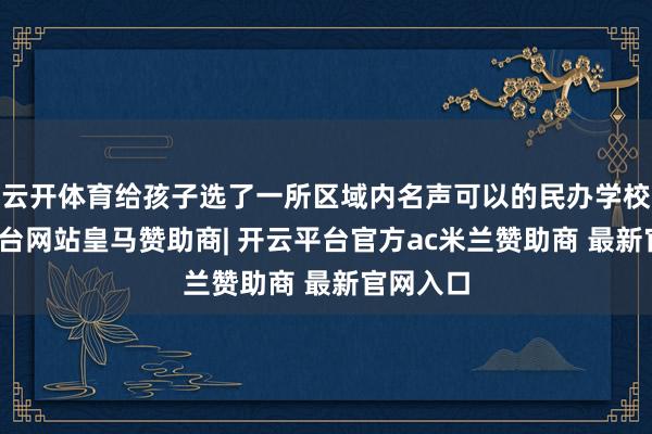 云开体育给孩子选了一所区域内名声可以的民办学校-开云平台网站皇马赞助商| 开云平台官方ac米兰赞助商 最新官网入口
