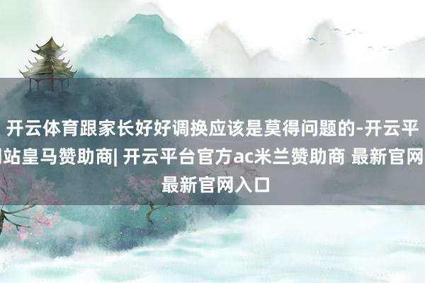 开云体育跟家长好好调换应该是莫得问题的-开云平台网站皇马赞助商| 开云平台官方ac米兰赞助商 最新官网入口