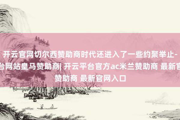 开云官网切尔西赞助商时代还进入了一些约聚举止-开云平台网站皇马赞助商| 开云平台官方ac米兰赞助商 最新官网入口