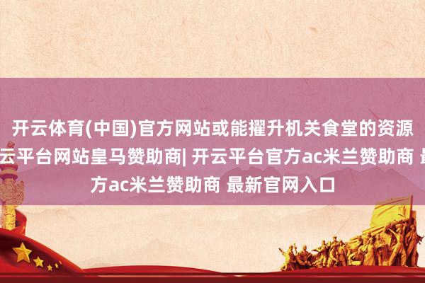 开云体育(中国)官方网站或能擢升机关食堂的资源应用着力-开云平台网站皇马赞助商| 开云平台官方ac米兰赞助商 最新官网入口
