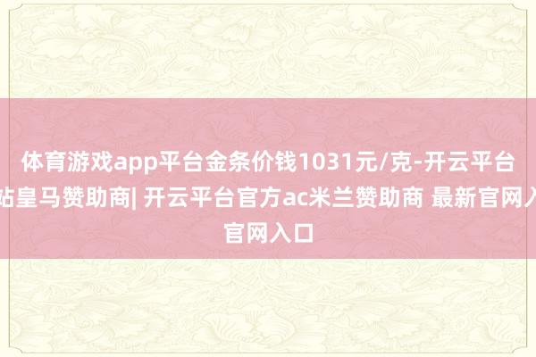 体育游戏app平台金条价钱1031元/克-开云平台网站皇马赞助商| 开云平台官方ac米兰赞助商 最新官网入口
