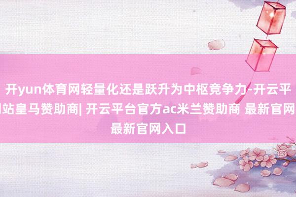 开yun体育网轻量化还是跃升为中枢竞争力-开云平台网站皇马赞助商| 开云平台官方ac米兰赞助商 最新官网入口