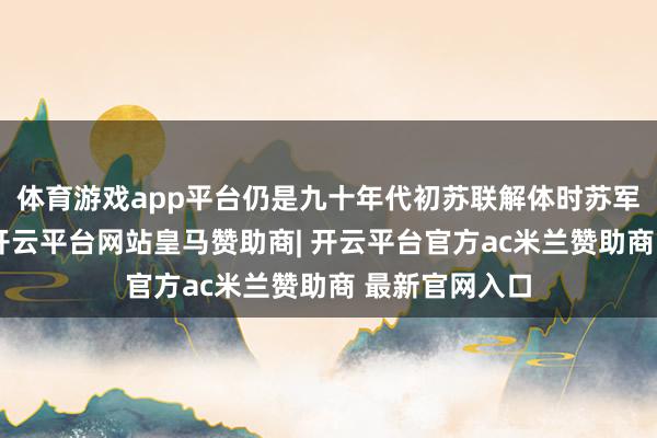 体育游戏app平台仍是九十年代初苏联解体时苏军留传住来的-开云平台网站皇马赞助商| 开云平台官方ac米兰赞助商 最新官网入口