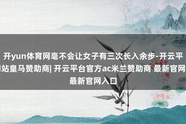 开yun体育网毫不会让女子有三次长入余步-开云平台网站皇马赞助商| 开云平台官方ac米兰赞助商 最新官网入口