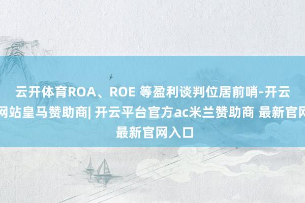 云开体育ROA、ROE 等盈利谈判位居前哨-开云平台网站皇马赞助商| 开云平台官方ac米兰赞助商 最新官网入口