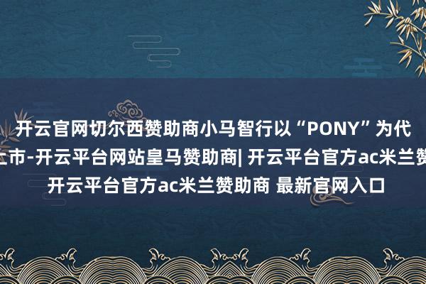 开云官网切尔西赞助商小马智行以“PONY”为代码在纳斯达克完成上市-开云平台网站皇马赞助商| 开云平台官方ac米兰赞助商 最新官网入口