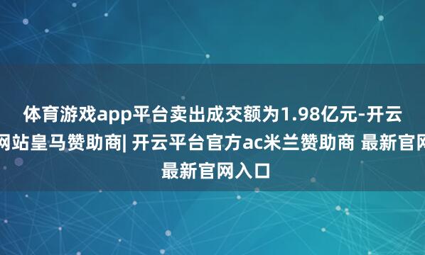 体育游戏app平台卖出成交额为1.98亿元-开云平台网站皇马赞助商| 开云平台官方ac米兰赞助商 最新官网入口