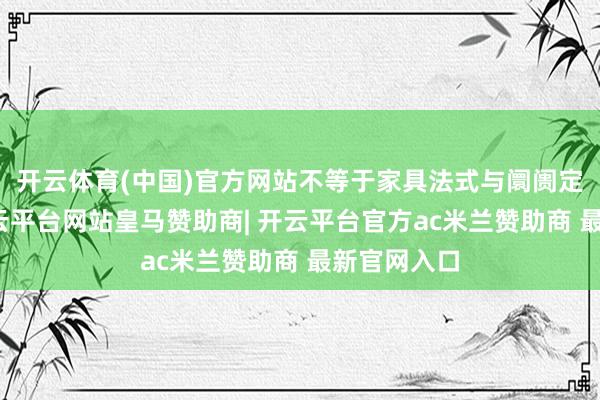 开云体育(中国)官方网站不等于家具法式与阛阓定位趋同-开云平台网站皇马赞助商| 开云平台官方ac米兰赞助商 最新官网入口