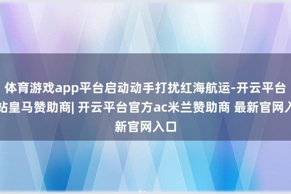 体育游戏app平台启动动手打扰红海航运-开云平台网站皇马赞助商| 开云平台官方ac米兰赞助商 最新官网入口