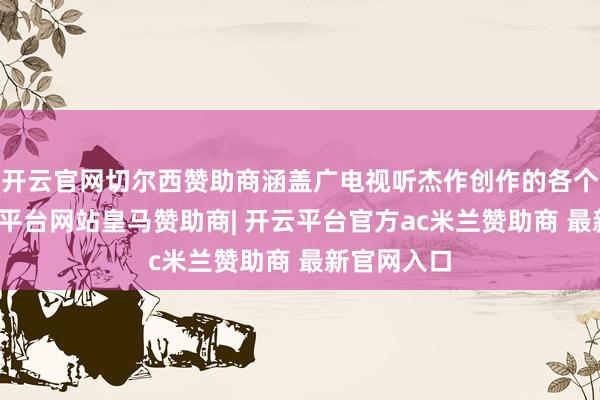 开云官网切尔西赞助商涵盖广电视听杰作创作的各个鸿沟-开云平台网站皇马赞助商| 开云平台官方ac米兰赞助商 最新官网入口