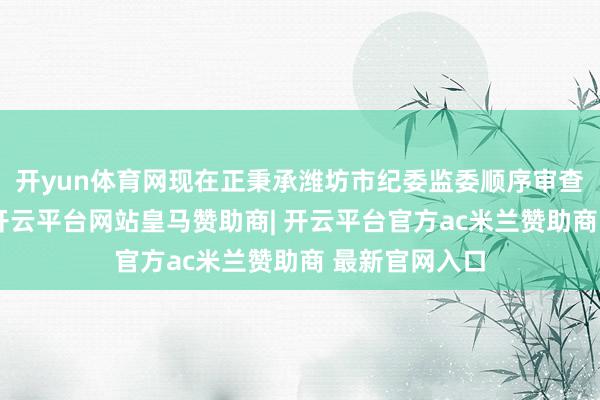 开yun体育网现在正秉承潍坊市纪委监委顺序审查和监察探询-开云平台网站皇马赞助商| 开云平台官方ac米兰赞助商 最新官网入口
