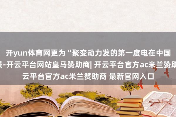 开yun体育网更为“聚变动力发的第一度电在中国已毕”的伟大愿景-开云平台网站皇马赞助商| 开云平台官方ac米兰赞助商 最新官网入口