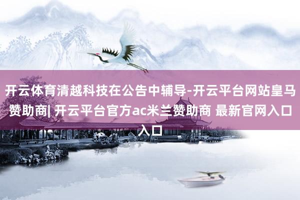 开云体育清越科技在公告中辅导-开云平台网站皇马赞助商| 开云平台官方ac米兰赞助商 最新官网入口
