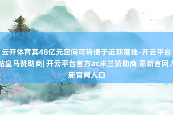 云开体育其48亿元定向可转债于近期落地-开云平台网站皇马赞助商| 开云平台官方ac米兰赞助商 最新官网入口