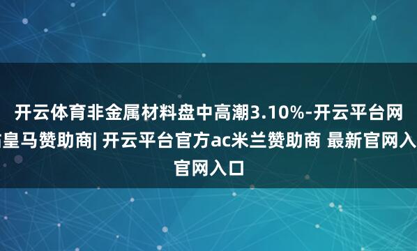 开云体育非金属材料盘中高潮3.10%-开云平台网站皇马赞助商| 开云平台官方ac米兰赞助商 最新官网入口