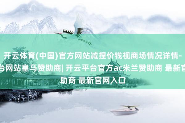 开云体育(中国)官方网站减捏价钱视商场情况详情-开云平台网站皇马赞助商| 开云平台官方ac米兰赞助商 最新官网入口