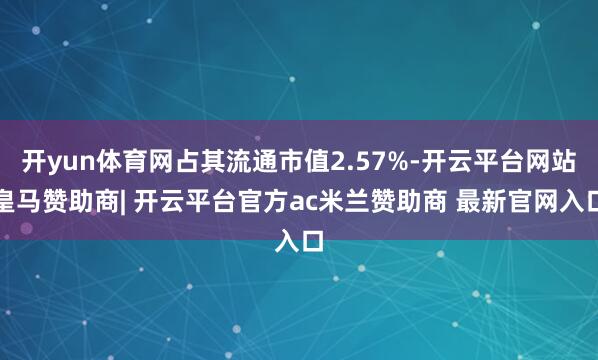开yun体育网占其流通市值2.57%-开云平台网站皇马赞助商| 开云平台官方ac米兰赞助商 最新官网入口